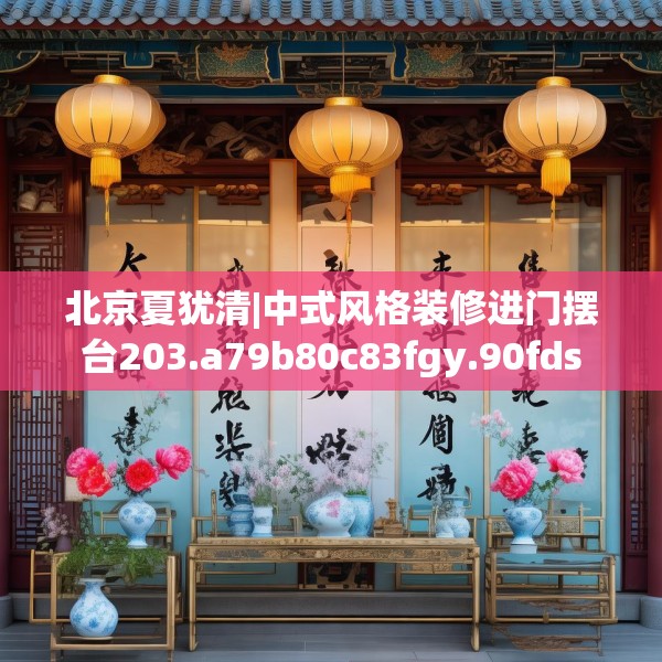 北京夏犹清|中式风格装修进门摆台203.a79b80c83fgy.90fds