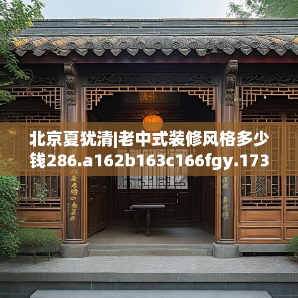北京夏犹清|老中式装修风格多少钱286.a162b163c166fgy.173dewqe