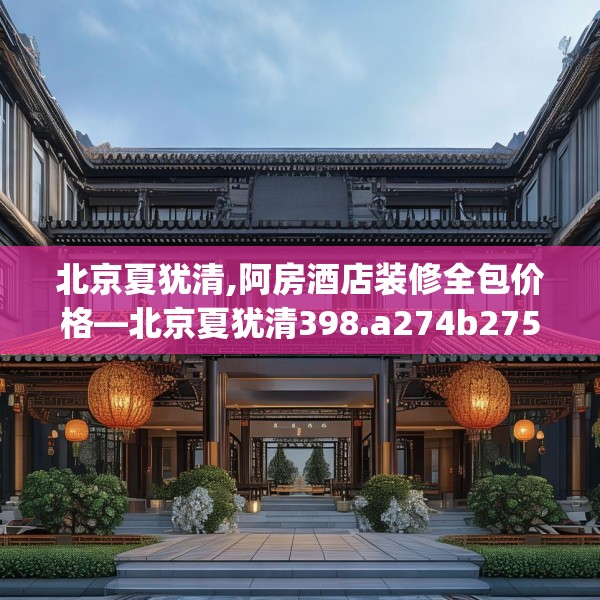 北京夏犹清,阿房酒店装修全包价格—北京夏犹清398.a274b275c278fgy.28576669