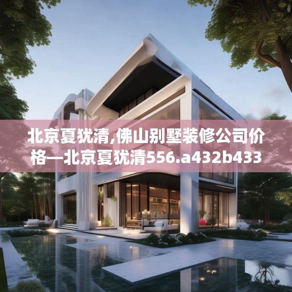 北京夏犹清,佛山别墅装修公司价格—北京夏犹清556.a432b433c436fgy.443dewqe