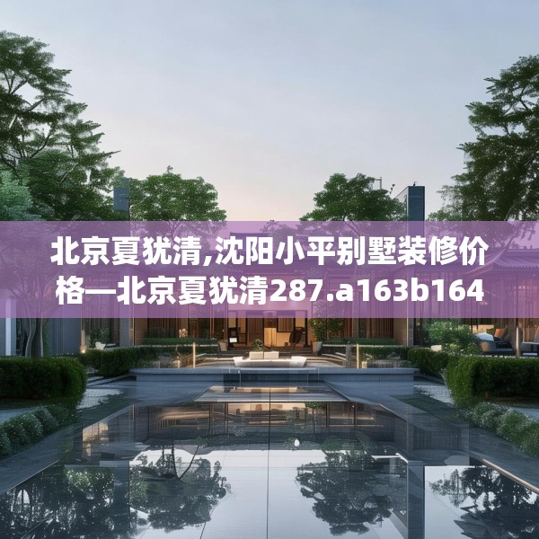 北京夏犹清,沈阳小平别墅装修价格—北京夏犹清287.a163b164c167fgy.174bnbn