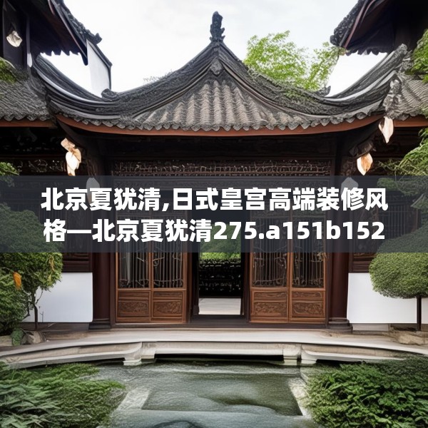 北京夏犹清,日式皇宫高端装修风格—北京夏犹清275.a151b152c155fgy.162fds