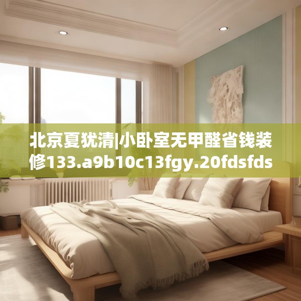 北京夏犹清|小卧室无甲醛省钱装修133.a9b10c13fgy.20fdsfds