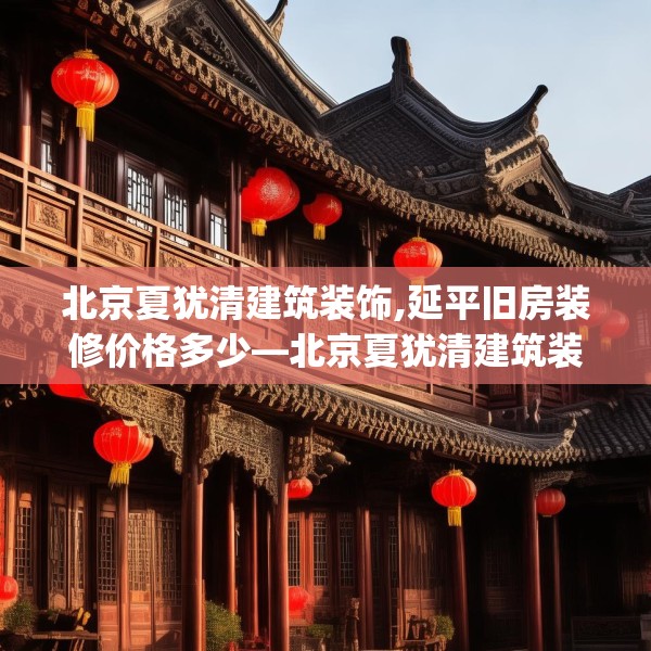 北京夏犹清建筑装饰,延平旧房装修价格多少—北京夏犹清建筑装饰607.a483b484c487fgy.494poiy
