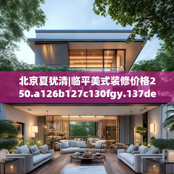 北京夏犹清|临平美式装修价格250.a126b127c130fgy.137dewqe