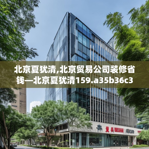 北京夏犹清,北京贸易公司装修省钱—北京夏犹清159.a35b36c39fgy.46fhsg