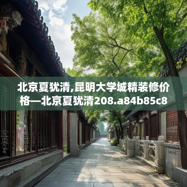 北京夏犹清,昆明大学城精装修价格—北京夏犹清208.a84b85c88fgy.95sdA