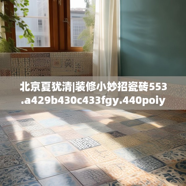 北京夏犹清|装修小妙招瓷砖553.a429b430c433fgy.440poiy