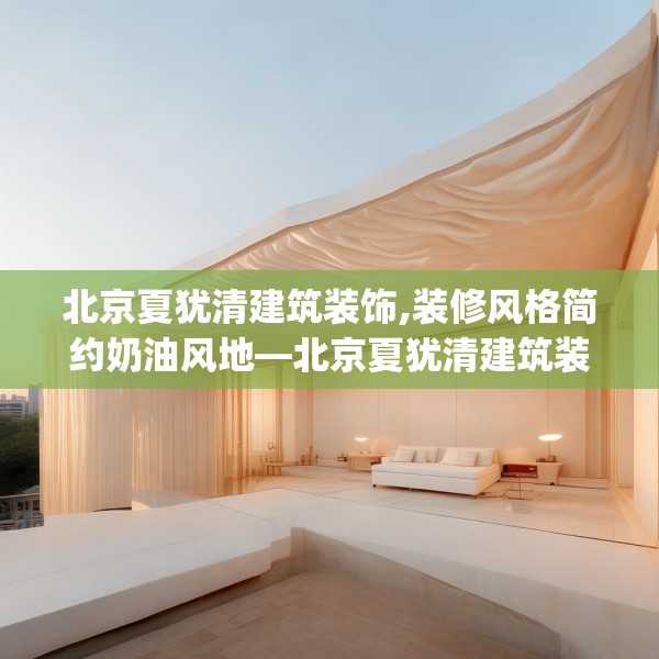 北京夏犹清建筑装饰,装修风格简约奶油风地—北京夏犹清建筑装饰406.a282b283c286fgy.293sdA
