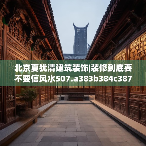 北京夏犹清建筑装饰|装修到底要不要信风水507.a383b384c387fgy.394uyk