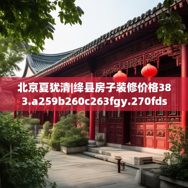 北京夏犹清|绛县房子装修价格383.a259b260c263fgy.270fds