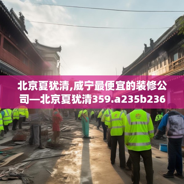 北京夏犹清,威宁最便宜的装修公司—北京夏犹清359.a235b236c239fgy.246bnbn