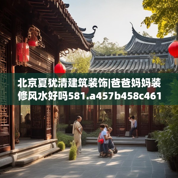 北京夏犹清建筑装饰|爸爸妈妈装修风水好吗581.a457b458c461fgy.468fds