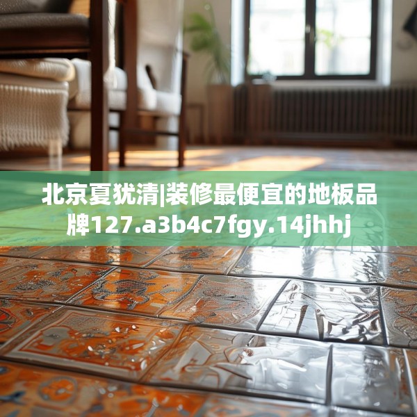 北京夏犹清|装修最便宜的地板品牌127.a3b4c7fgy.14jhhj
