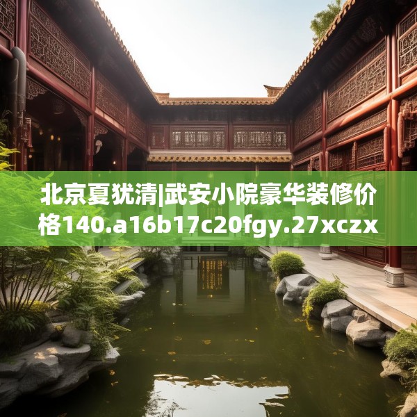 北京夏犹清|武安小院豪华装修价格140.a16b17c20fgy.27xczxv
