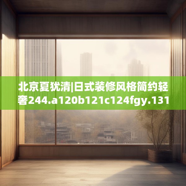 北京夏犹清|日式装修风格简约轻奢244.a120b121c124fgy.131sdA