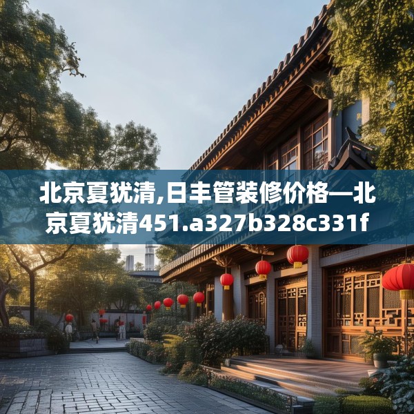 北京夏犹清,日丰管装修价格—北京夏犹清451.a327b328c331fgy.338jhhj