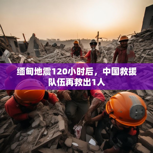 缅甸地震120小时后，中国救援队伍再救出1人