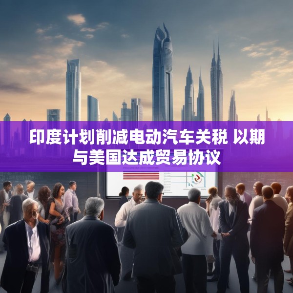 印度计划削减电动汽车关税 以期与美国达成贸易协议