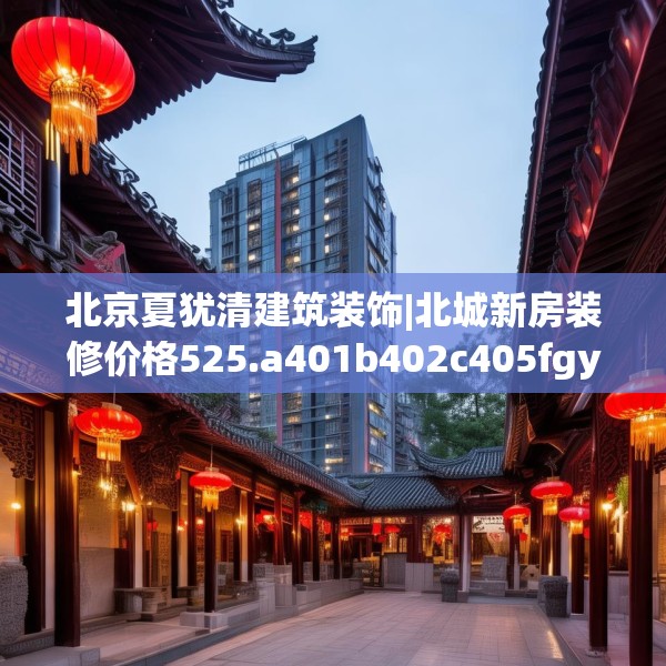 北京夏犹清建筑装饰|北城新房装修价格525.a401b402c405fgy.412uyk