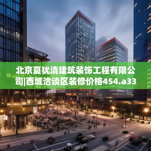 北京夏犹清建筑装饰工程有限公司|西城洽谈区装修价格454.a330b331c334fgy.341htyj