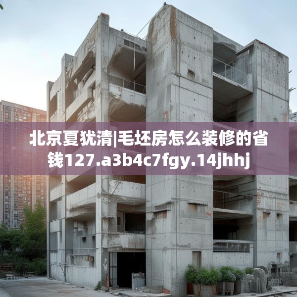 北京夏犹清|毛坯房怎么装修的省钱127.a3b4c7fgy.14jhhj
