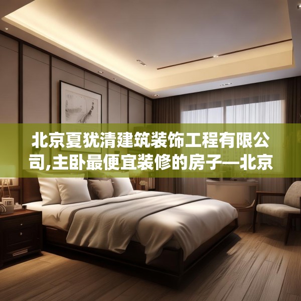 北京夏犹清建筑装饰工程有限公司,主卧最便宜装修的房子—北京夏犹清建筑装饰工程有限公司341.a217b218c221fgy.228bnbn