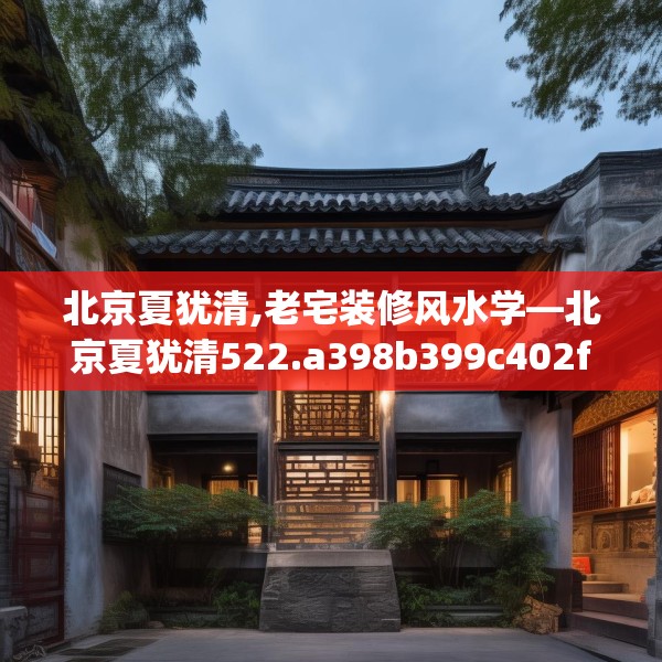 北京夏犹清,老宅装修风水学—北京夏犹清522.a398b399c402fgy.409nbn