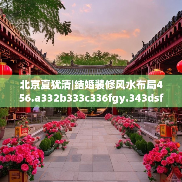 北京夏犹清|结婚装修风水布局456.a332b333c336fgy.343dsfds