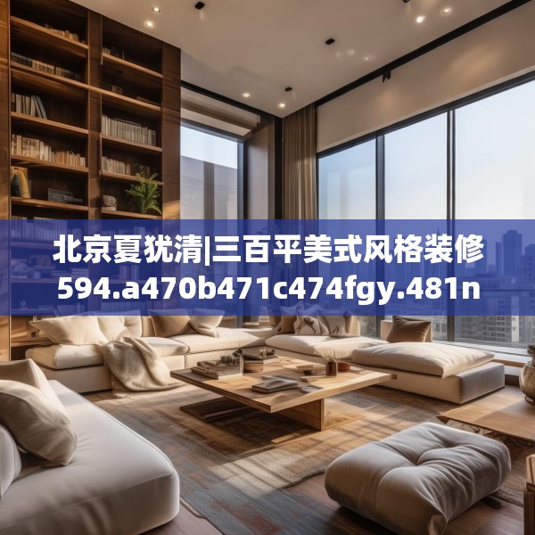 北京夏犹清|三百平美式风格装修594.a470b471c474fgy.481nbn