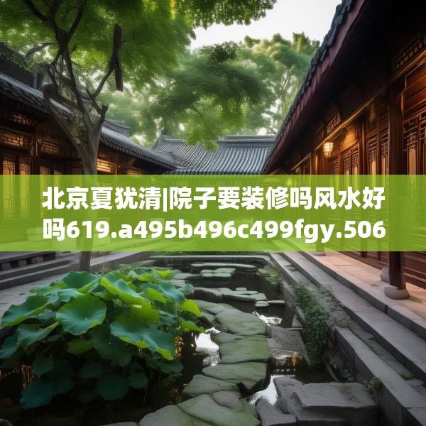 北京夏犹清|院子要装修吗风水好吗619.a495b496c499fgy.506fdsfds