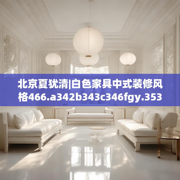 北京夏犹清|白色家具中式装修风格466.a342b343c346fgy.353dewqe