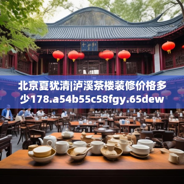 北京夏犹清|泸溪茶楼装修价格多少178.a54b55c58fgy.65dewqe