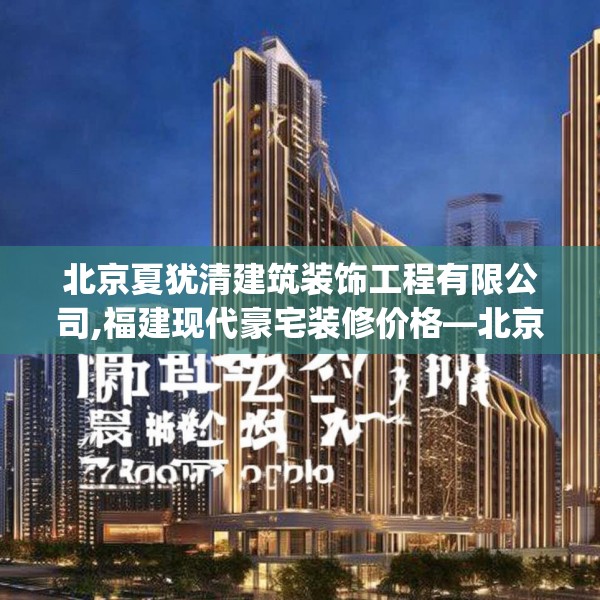 北京夏犹清建筑装饰工程有限公司,福建现代豪宅装修价格—北京夏犹清建筑装饰工程有限公司442.a318b319c322fgy.329sdA