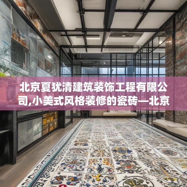 北京夏犹清建筑装饰工程有限公司,小美式风格装修的瓷砖—北京夏犹清建筑装饰工程有限公司351.a227b228c231fgy.238fghfd