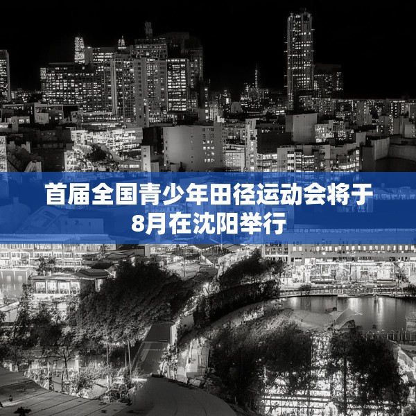 首届全国青少年田径运动会将于8月在沈阳举行