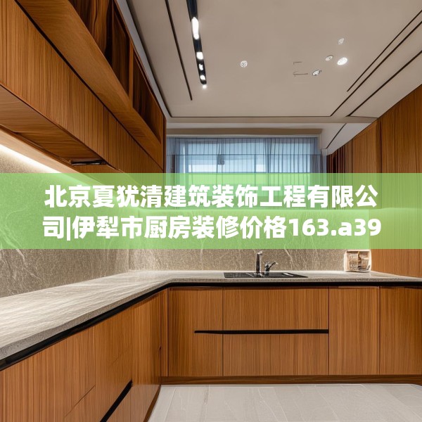 北京夏犹清建筑装饰工程有限公司|伊犁市厨房装修价格163.a39b40c43fgy.50jhhj