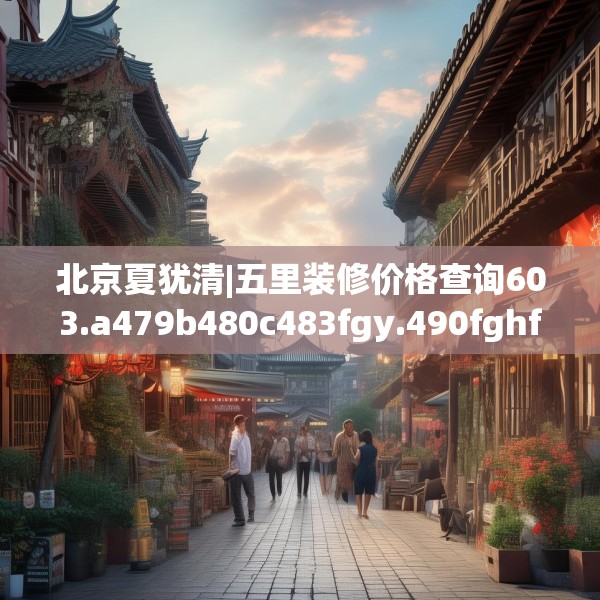 北京夏犹清|五里装修价格查询603.a479b480c483fgy.490fghfd