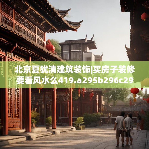 北京夏犹清建筑装饰|买房子装修要看风水么419.a295b296c299fgy.306fds
