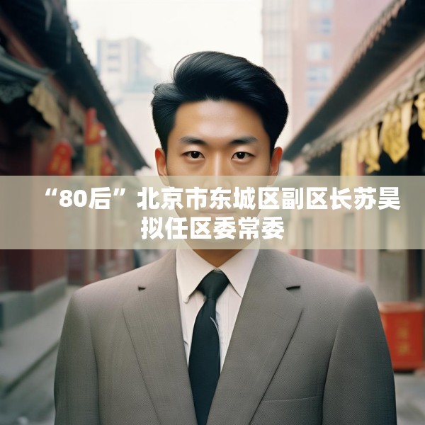 “80后”北京市东城区副区长苏昊拟任区委常委