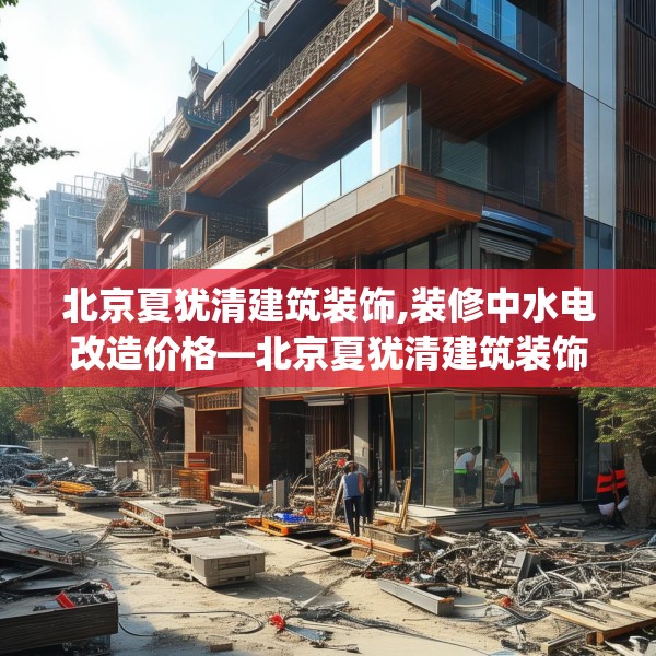 北京夏犹清建筑装饰,装修中水电改造价格—北京夏犹清建筑装饰231.a107b108c111fgy.118fhsg