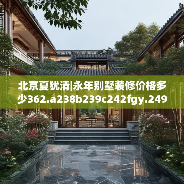 北京夏犹清|永年别墅装修价格多少362.a238b239c242fgy.24976671