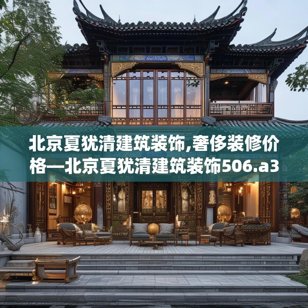 北京夏犹清建筑装饰,奢侈装修价格—北京夏犹清建筑装饰506.a382b383c386fgy.39376663