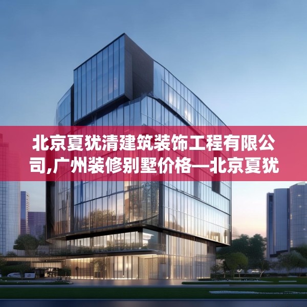北京夏犹清建筑装饰工程有限公司,广州装修别墅价格—北京夏犹清建筑装饰工程有限公司621.a497b498c501fgy508