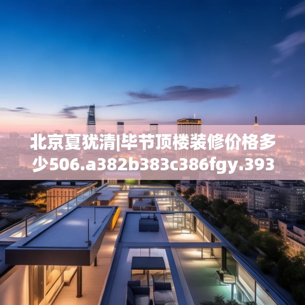 北京夏犹清|毕节顶楼装修价格多少506.a382b383c386fgy.39376663