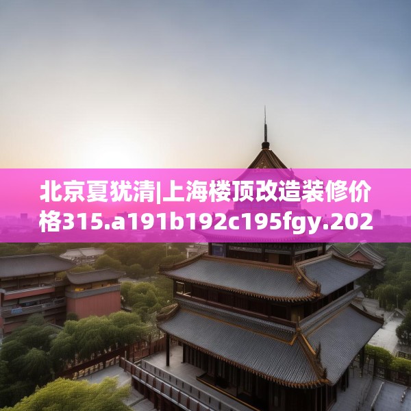 北京夏犹清|上海楼顶改造装修价格315.a191b192c195fgy.202fghfd