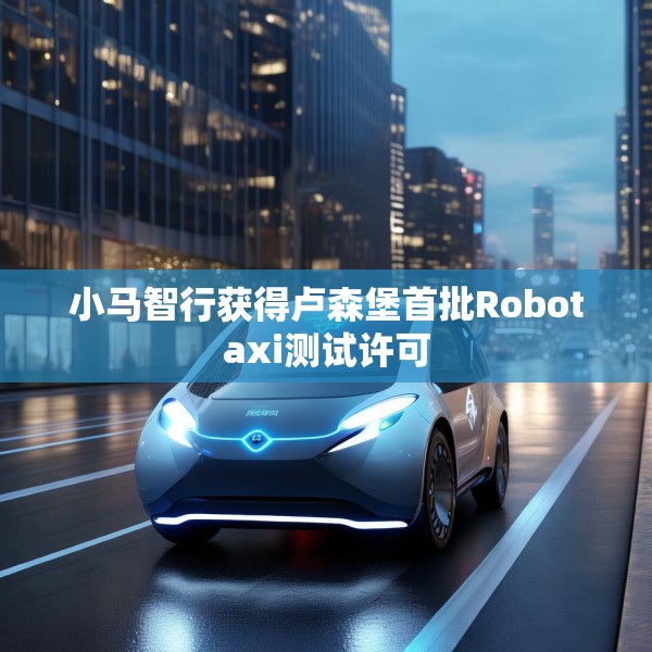 小马智行获得卢森堡首批Robotaxi测试许可