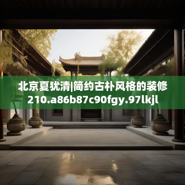 北京夏犹清|简约古朴风格的装修210.a86b87c90fgy.97lkjl