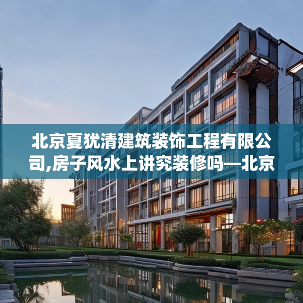 北京夏犹清建筑装饰工程有限公司,房子风水上讲究装修吗—北京夏犹清建筑装饰工程有限公司373.a249b250c253fgy.260poiy