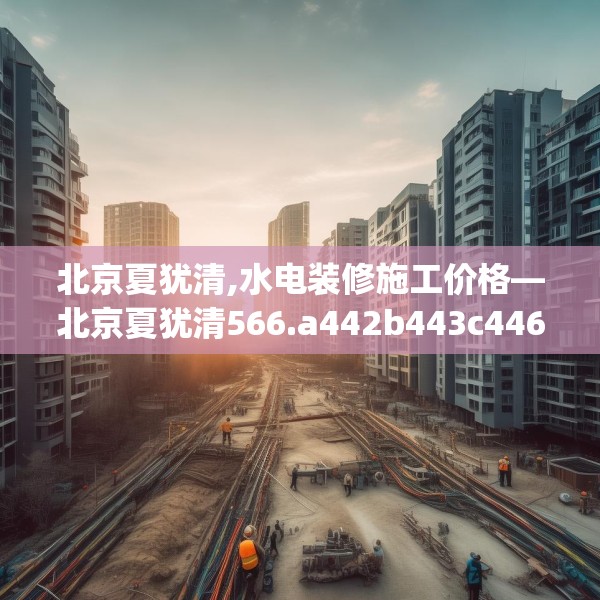 北京夏犹清,水电装修施工价格—北京夏犹清566.a442b443c446fgy.453wew